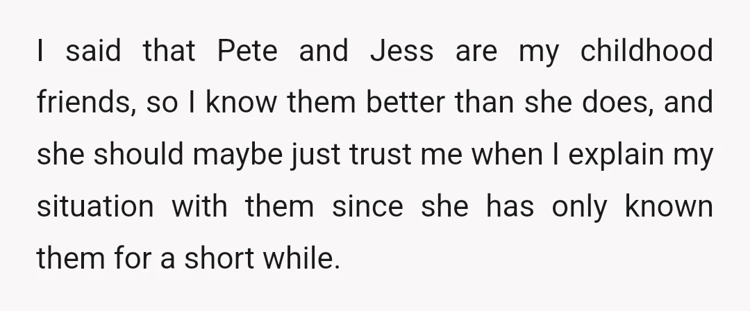 I said that Pete and Jess are my childhood friends, so I know them better than she does, and she should maybe just trust me when I explain my situation...