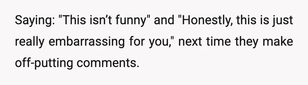 Saying: "This isn’t funny" and "Honestly, this is just really embarrassing for you," next time they make off-putting comments.