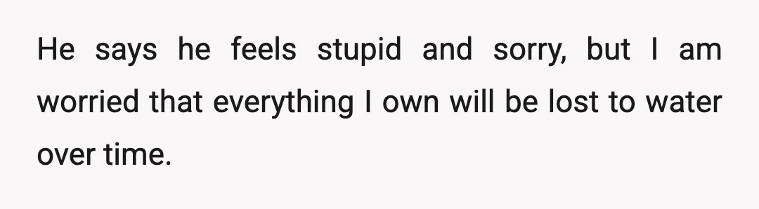 He says he feels stupid and sorry, but I am worried that everything I own will be lost to water over time.