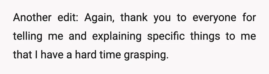 Another edit: Again, thank you to everyone for telling me and explaining specific things to me that I have a hard time grasping.