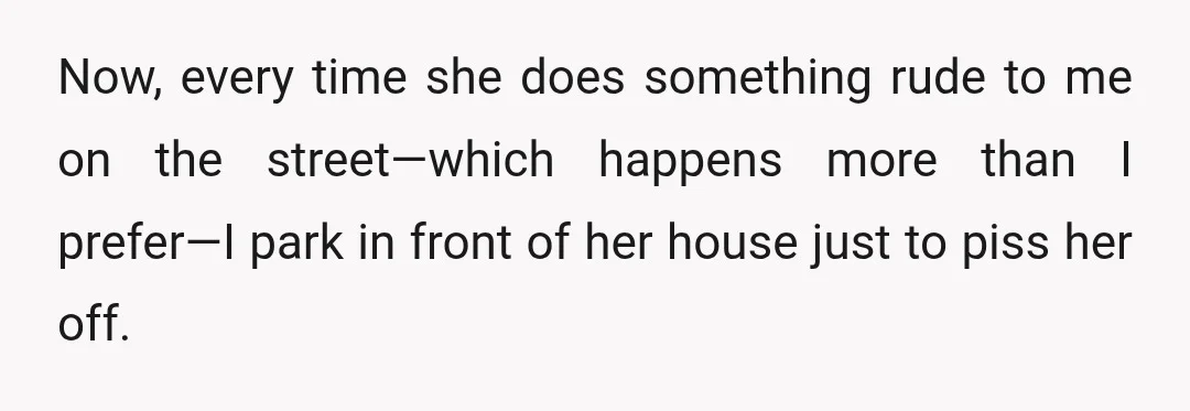 Now, every time she does something rude to me on the street—which happens more than I prefer—I park in front of her house just to piss her off.