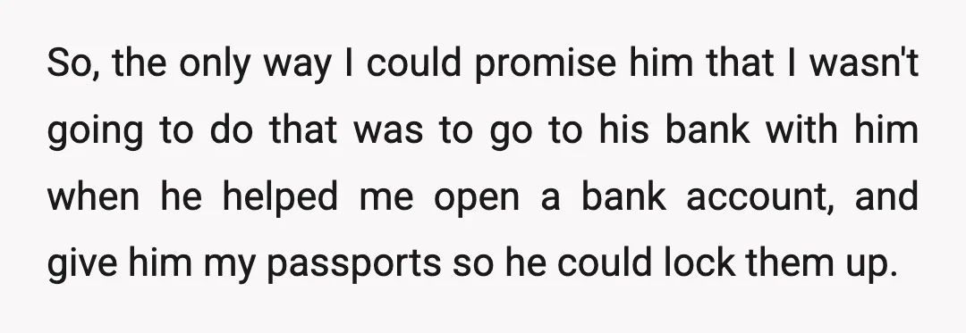 Context: My dad was afraid that I would jump ship and run back to him after I saved up money upon coming home.