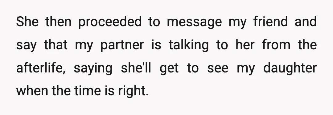 She then proceeded to message my friend and say that my partner is talking to her from the afterlife, saying she'll get to see my daughter when the time is...