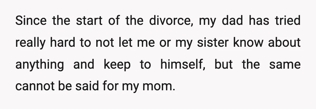 Since the start of the divorce, my dad has tried really hard to not let me or my sister know about anything and keep to himself, but the same cannot...