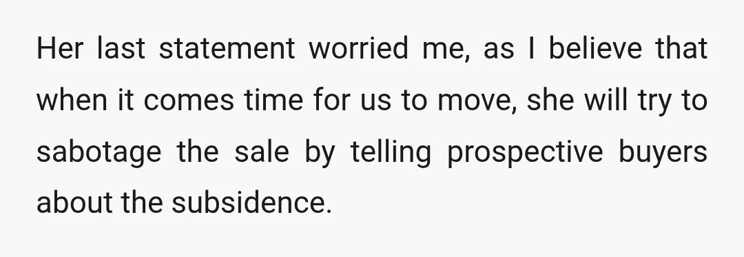 Her last statement worried me, as I believe that when it comes time for us to move, she will try to sabotage the sale by telling prospective buyers about the...
