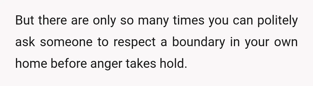 But there are only so many times you can politely ask someone to respect a boundary in your own home before anger takes hold.
