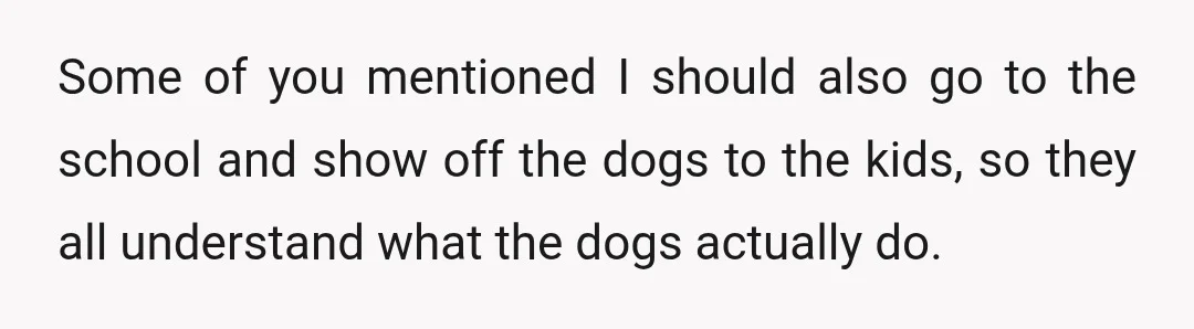 Some of you mentioned I should also go to the school and show off the dogs to the kids, so they all understand what the dogs actually do.