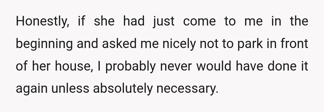 Honestly, if she had just come to me in the beginning and asked me nicely not to park in front of her house, I probably never would have done it...