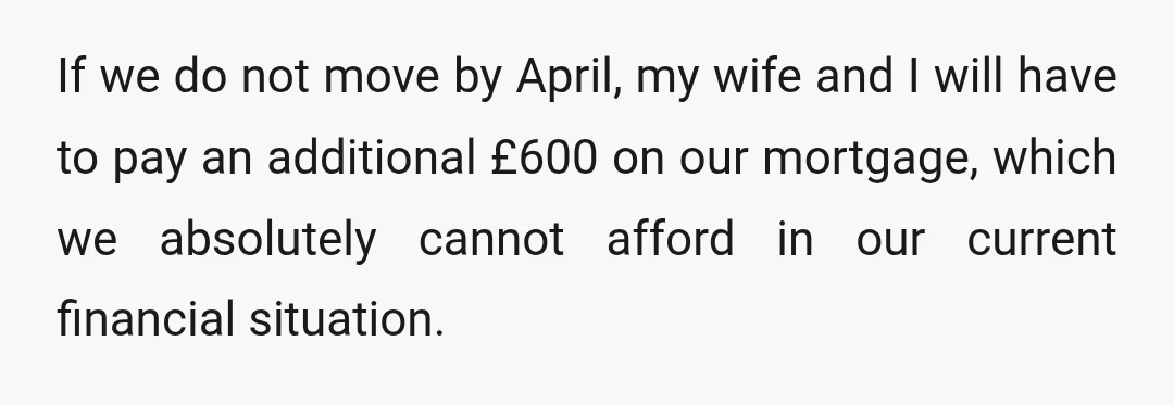 If we do not move by April, my wife and I will have to pay an additional £600 on our mortgage, which we absolutely cannot afford in our current financial...