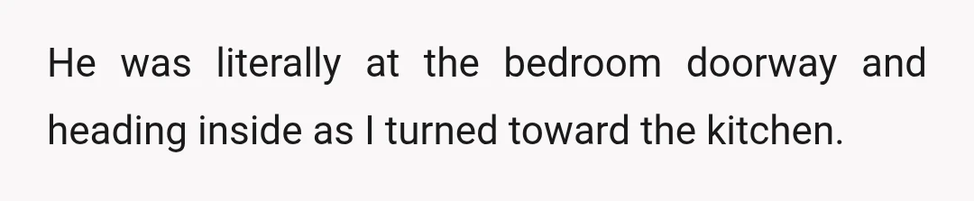 He was literally at the bedroom doorway and heading inside as I turned toward the kitchen.