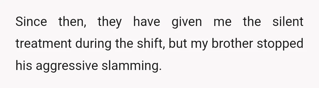 Since then, they have given me the silent treatment during the shift, but my brother stopped his aggressive slamming.
