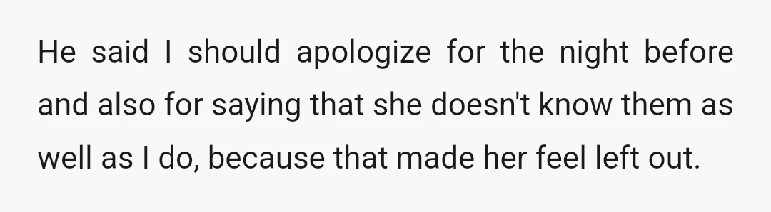 He said I should apologize for the night before and also for saying that she doesn't know them as well as I do, because that made her feel left out.