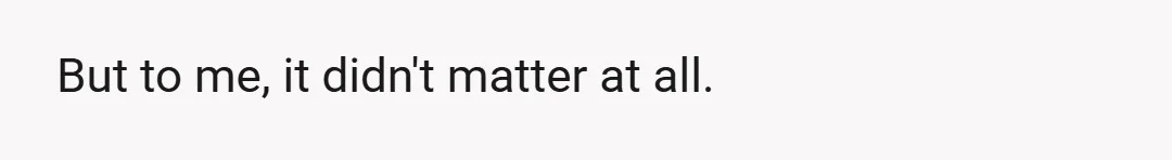 But to me, it didn't matter at all.