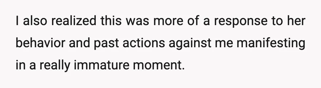 I also realized this was more of a response to her behavior and past actions against me manifesting in a really immature moment.
