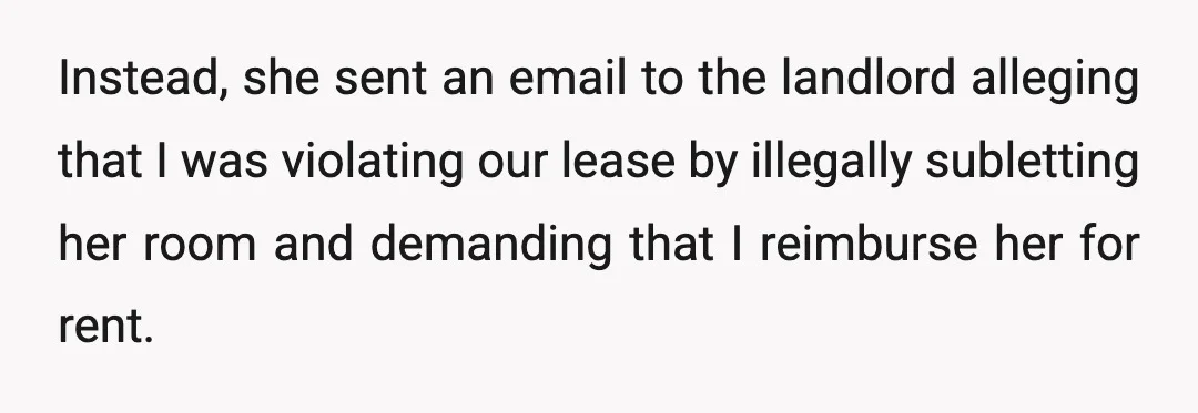 My landlord was thankfully a rational person who also thought my roommate was crazy and told her that any dispute was between the two of us and he would not...