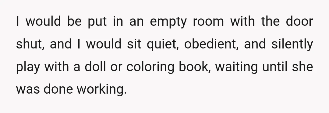 I would be put in an empty room with the door shut, and I would sit quiet, obedient, and silently play with a doll or coloring book, waiting until she...