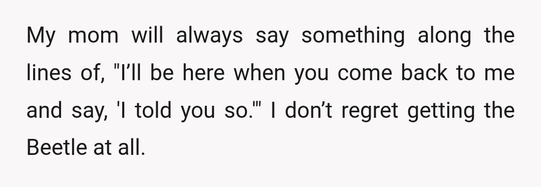 My mom will always say something along the lines of, "I’ll be here when you come back to me and say, 'I told you so.'" I don’t regret getting the...