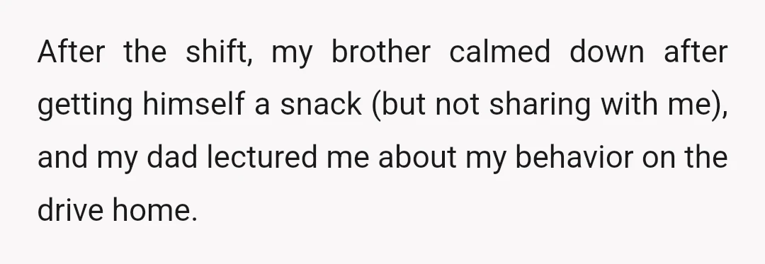 After the shift, my brother calmed down after getting himself a snack (but not sharing with me), and my dad lectured me about my behavior on the drive home.