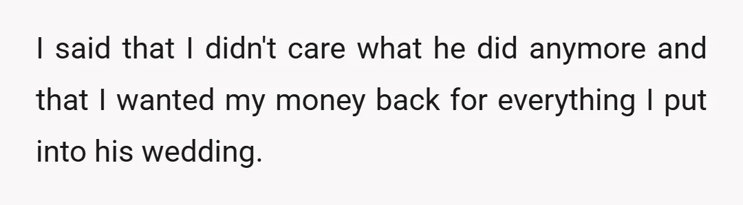 I said that I didn't care what he did anymore and that I wanted my money back for everything I put into his wedding.