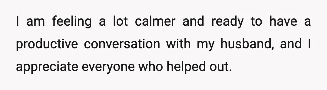 I am feeling a lot calmer and ready to have a productive conversation with my husband, and I appreciate everyone who helped out.