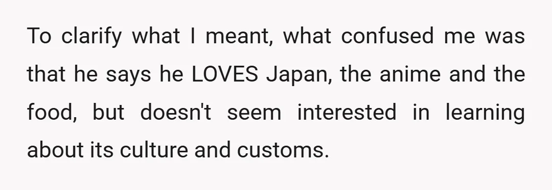 To clarify what I meant, what confused me was that he says he LOVES Japan, the anime and the food, but doesn't seem interested in learning about its culture and...