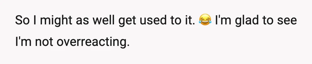 So I might as well get used to it. 😂 I'm glad to see I'm not overreacting.