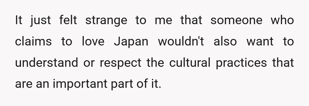 It just felt strange to me that someone who claims to love Japan wouldn't also want to understand or respect the cultural practices that are an important part of it.