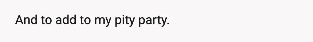 And to add to my pity party.