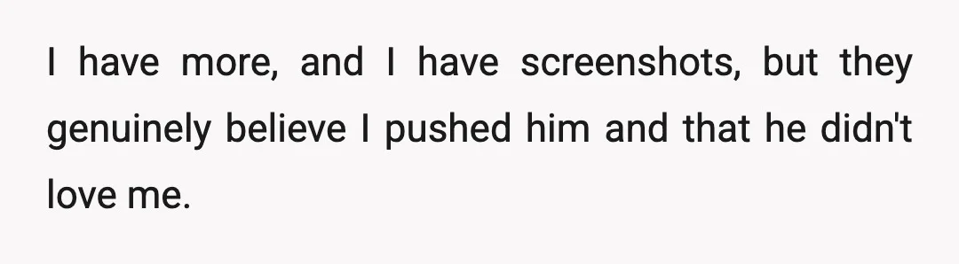 I have more, and I have screenshots, but they genuinely believe I pushed him and that he didn't love me.