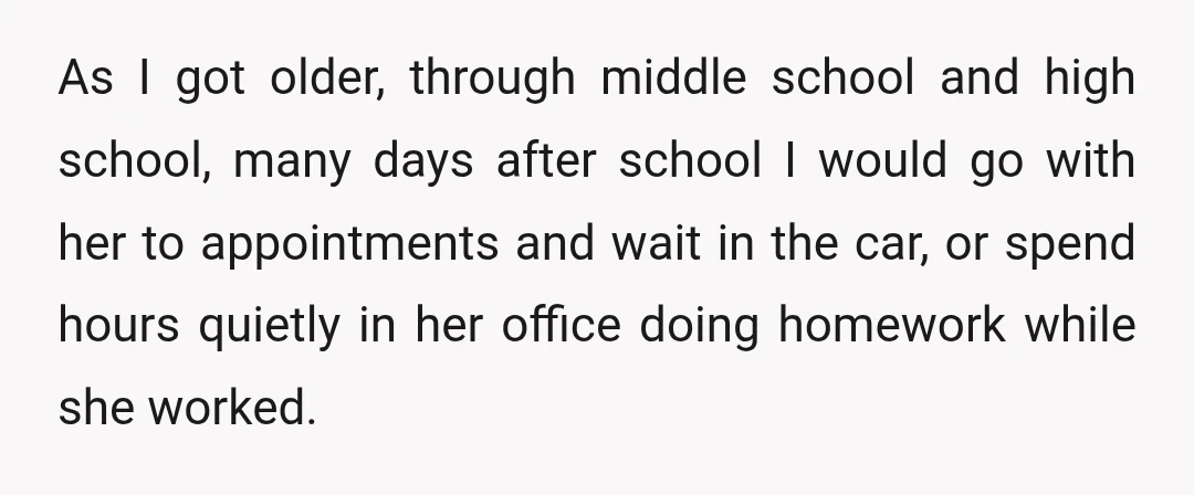 As I got older, through middle school and high school, many days after school I would go with her to appointments and wait in the car, or spend hours quietly...