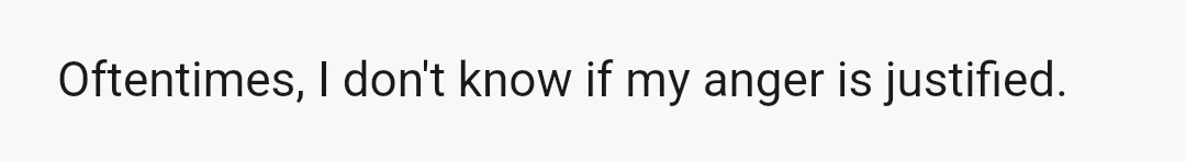 Oftentimes, I don't know if my anger is justified.