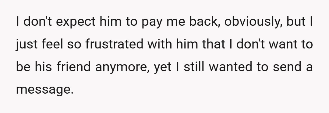 I don't expect him to pay me back, obviously, but I just feel so frustrated with him that I don't want to be his friend anymore, yet I still wanted...