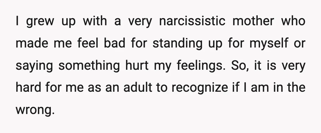 I grew up with a very narcissistic mother who made me feel bad for standing up for myself or saying something hurt my feelings. So, it is very hard for...