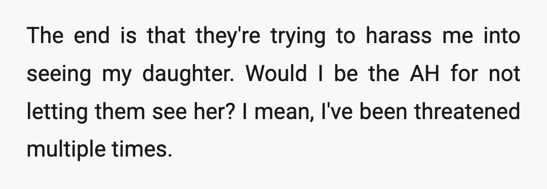 The end is that they're trying to harass me into seeing my daughter. Would I be the AH for not letting them see her? I mean, I've been threatened multiple...