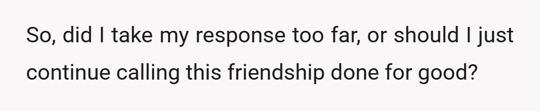 So, did I take my response too far, or should I just continue calling this friendship done for good?