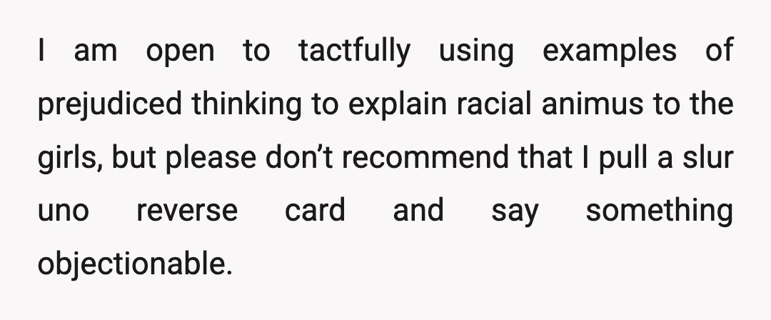 I am open to tactfully using examples of prejudiced thinking to explain racial animus to the girls, but please don’t recommend that I pull a slur uno reverse card and...