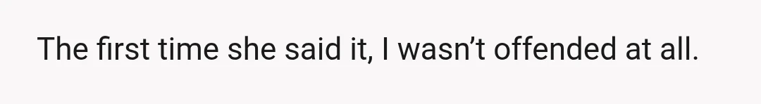 The first time she said it, I wasn’t offended at all.