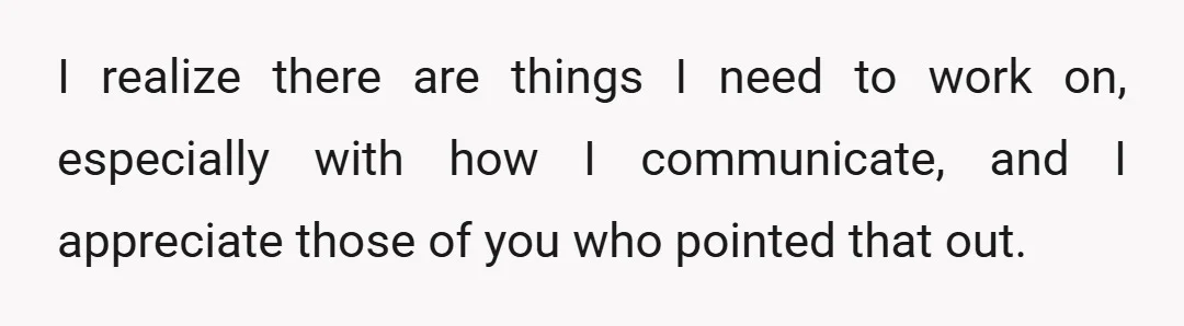 I realize there are things I need to work on, especially with how I communicate, and I appreciate those of you who pointed that out.