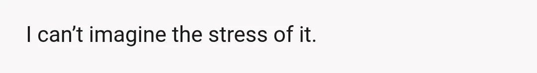 I can’t imagine the stress of it.