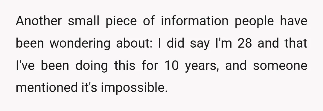 Another small piece of information people have been wondering about: I did say I'm 28 and that I've been doing this for 10 years, and someone mentioned it's impossible.