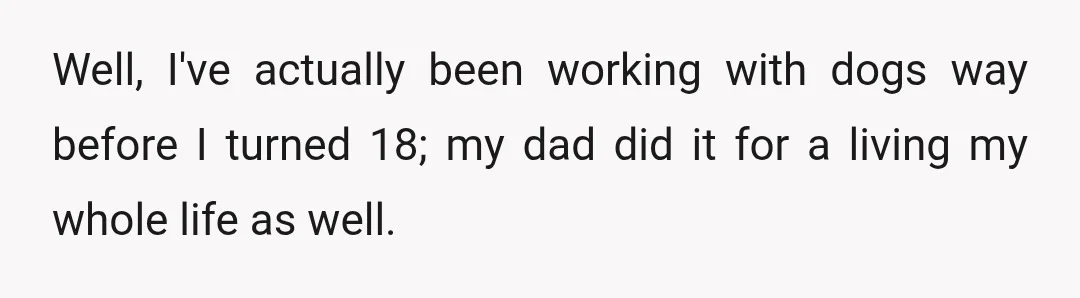Well, I've actually been working with dogs way before I turned 18; my dad did it for a living my whole life as well.
