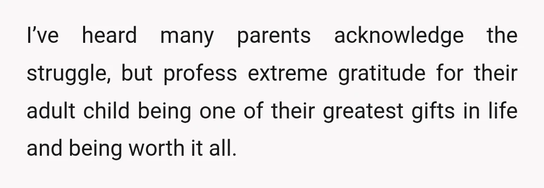 I’ve heard many parents acknowledge the struggle, but profess extreme gratitude for their adult child being one of their greatest gifts in life and being worth it all.