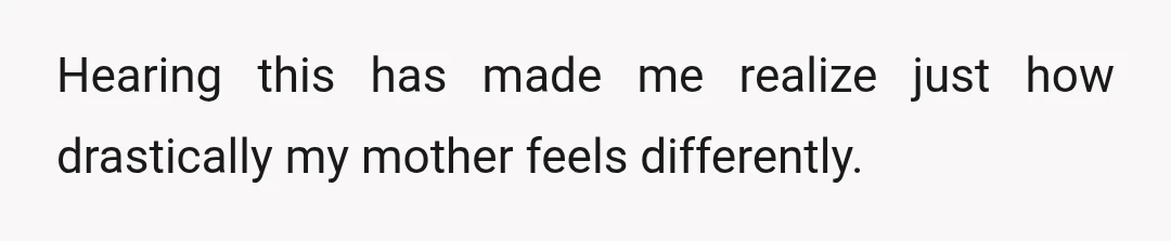Hearing this has made me realize just how drastically my mother feels differently.