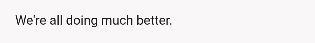 We're all doing much better.