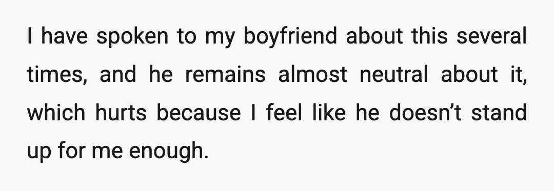 I have spoken to my boyfriend about this several times, and he remains almost neutral about it, which hurts because I feel like he doesn’t stand up for me enough.