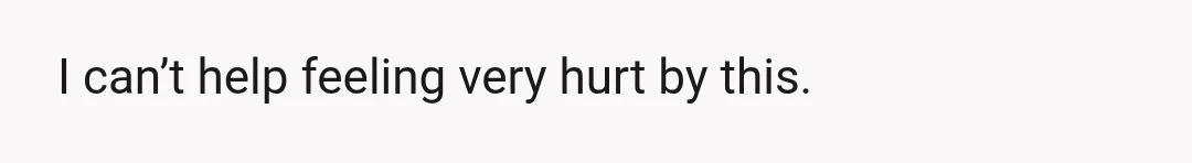 I can’t help feeling very hurt by this.