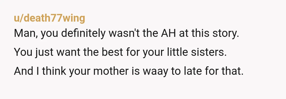 u/death77wing
Man, you definitely wasn't the AH at this story.
You just want the best for your little sisters.
And I think your mother is waay to late for that.