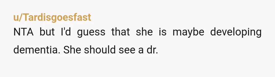 u/Tardisgoesfast
NTA but I'd guess that she is maybe developing dementia.  She should see a dr.