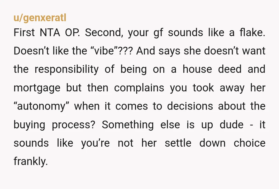 u/genxeratl First NTA OP. Second, your gf sounds like a flake. Doesn’t like the “vibe”??? And says she doesn’t want the responsibility of being on a house deed and mortgage...