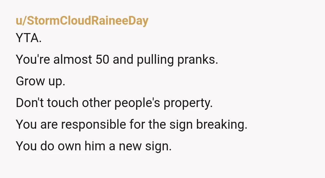 u/StormCloudRaineeDay
YTA.
You're almost 50 and pulling pranks.
Grow up.
Don't touch other people's property.
You are responsible for the sign breaking.
You do own him a new sign.